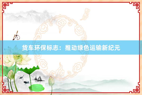 货车环保标志：推动绿色运输新纪元